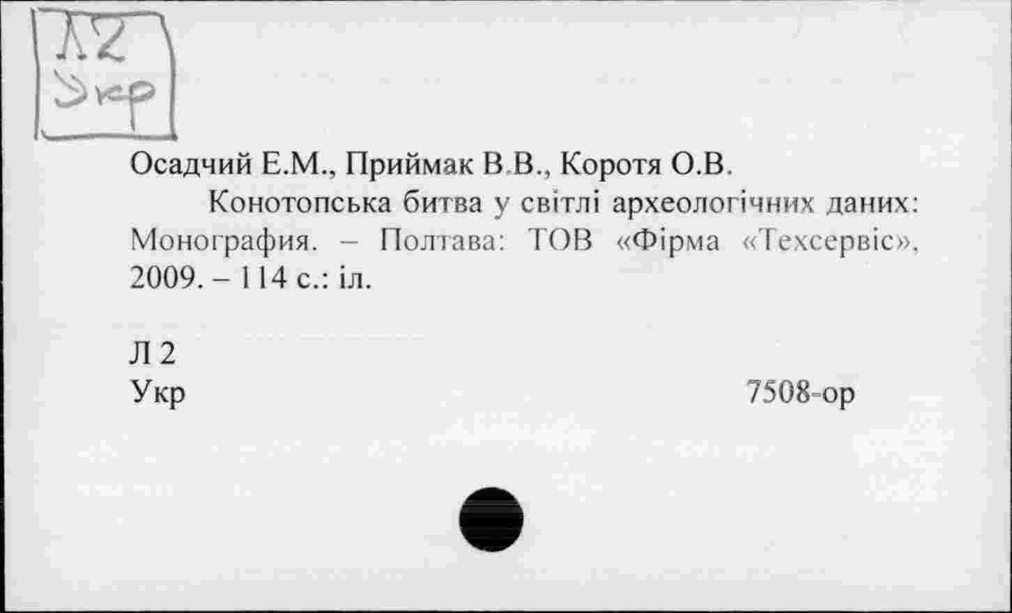 ﻿Осадчий Е.М., Приймак В.В., Коротя О.В.
Конотопська битва у світлі археологічних даних: Монография. — Полтава: TOB «Фірма «Техсервіс», 2009.-114 с.: іл.
Л 2
Укр
7508-ор